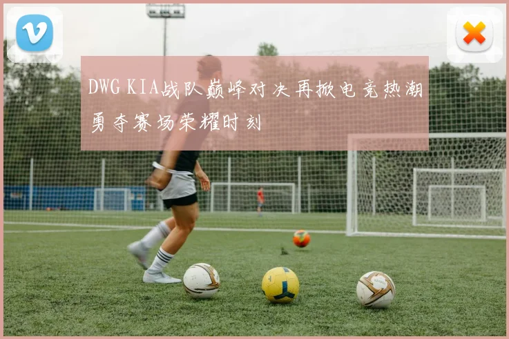 DWG KIA战队巅峰对决再掀电竞热潮勇夺赛场荣耀时刻