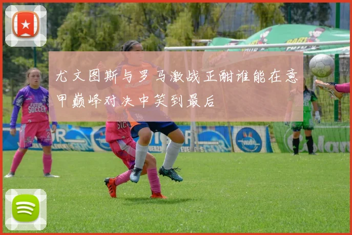 尤文图斯与罗马激战正酣谁能在意甲巅峰对决中笑到最后