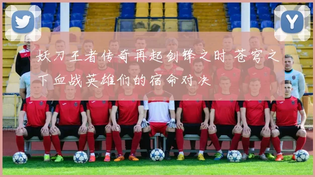 妖刀王者传奇再起剑锋之时 苍穹之下血战英雄们的宿命对决