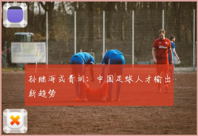 孙继海式青训：中国足球人才输出新趋势