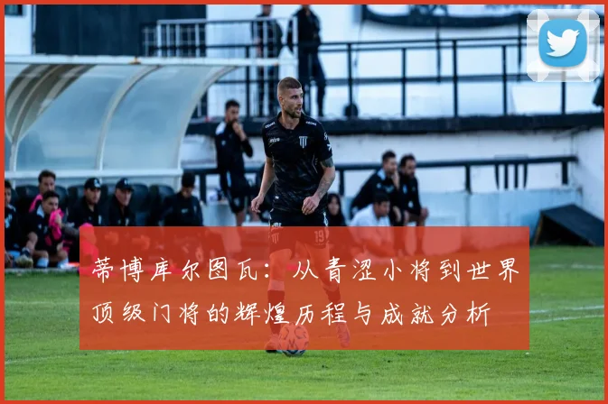 蒂博库尔图瓦：从青涩小将到世界顶级门将的辉煌历程与成就分析