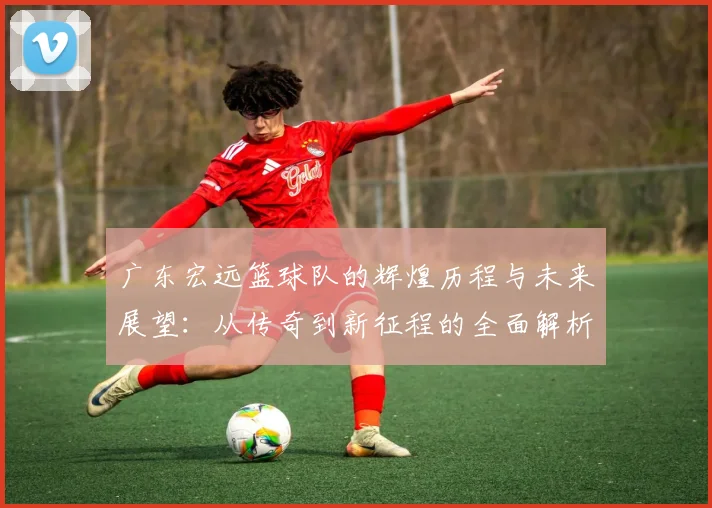 广东宏远篮球队的辉煌历程与未来展望：从传奇到新征程的全面解析