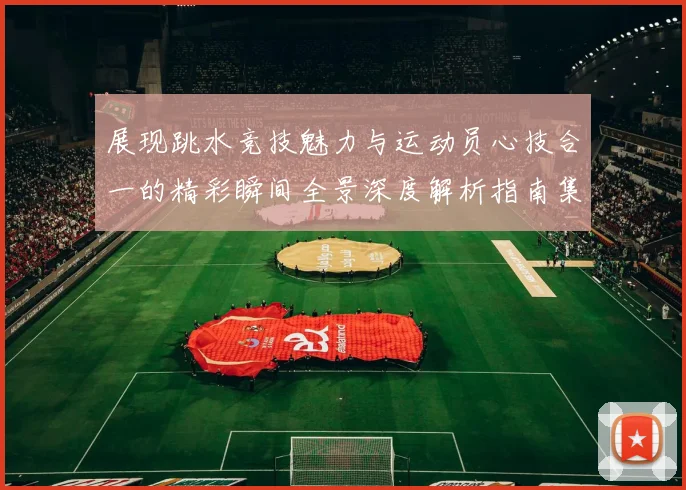 展现跳水竞技魅力与运动员心技合一的精彩瞬间全景深度解析指南集