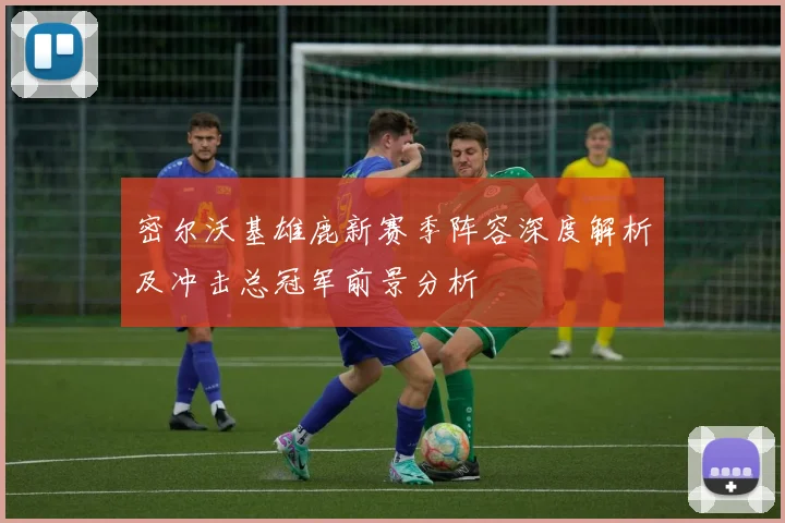 密尔沃基雄鹿新赛季阵容深度解析及冲击总冠军前景分析