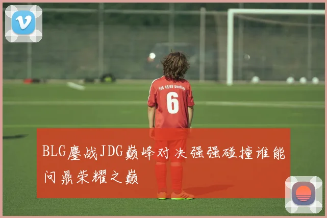BLG鏖战JDG巅峰对决强强碰撞谁能问鼎荣耀之巅