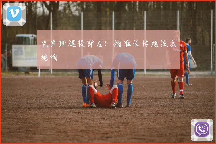 克罗斯退役背后：精准长传绝技成绝响