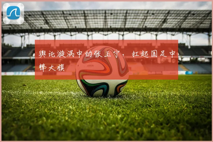 舆论漩涡中的张玉宁，扛起国足中锋大旗