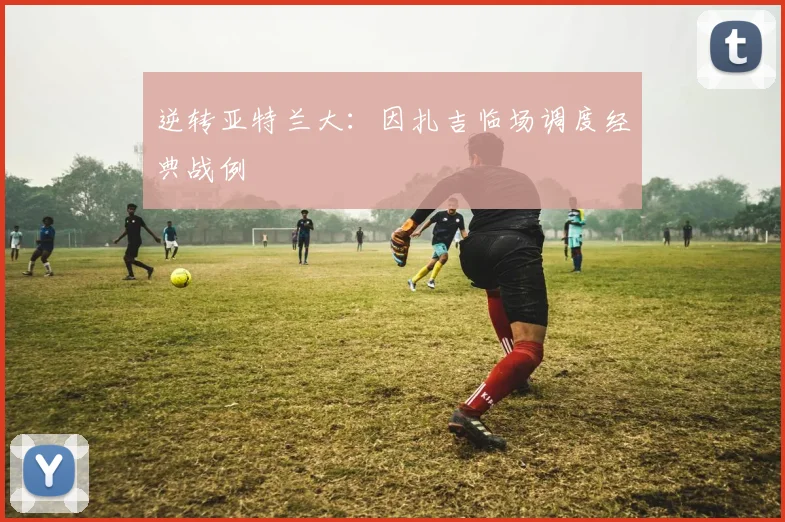 逆转亚特兰大：因扎吉临场调度经典战例