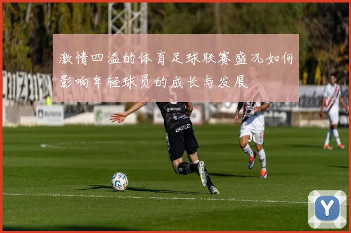 激情四溢的体育足球联赛盛况如何影响年轻球员的成长与发展