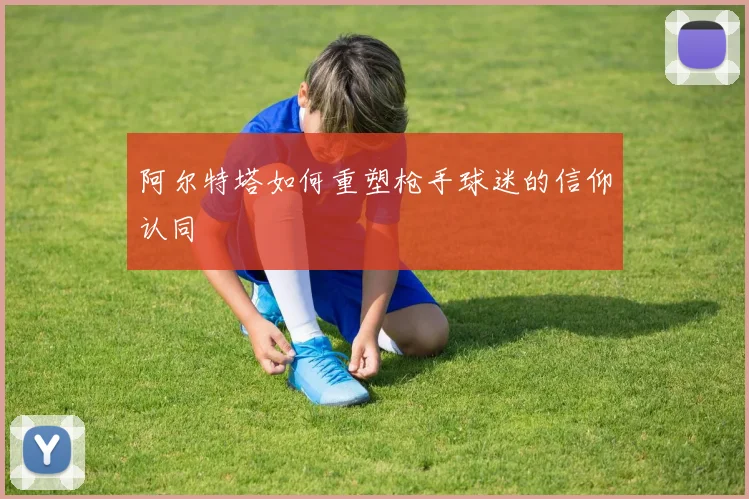 阿尔特塔如何重塑枪手球迷的信仰认同