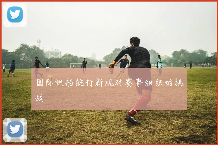 国际帆船航行新规对赛事组织的挑战