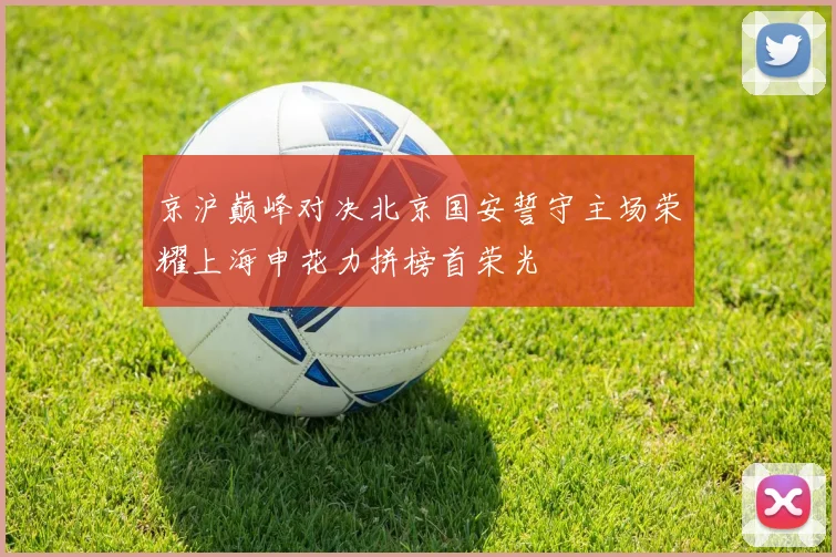 京沪巅峰对决北京国安誓守主场荣耀上海申花力拼榜首荣光